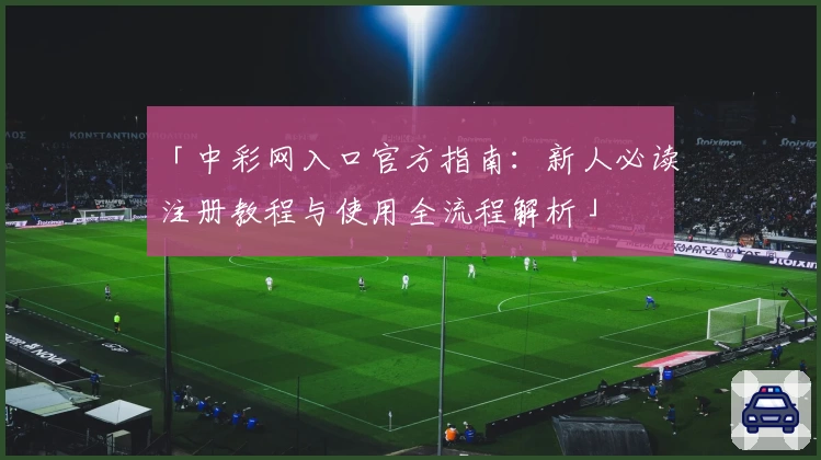 「中彩网入口官方指南：新人必读注册教程与使用全流程解析」