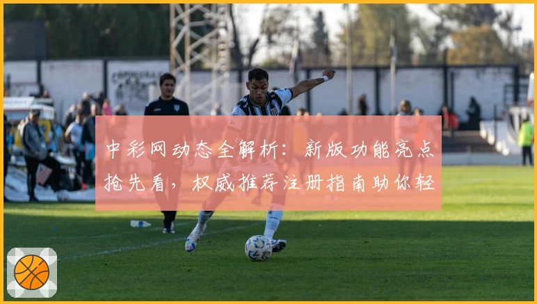 中彩网动态全解析：新版功能亮点抢先看，权威推荐注册指南助你轻松上手