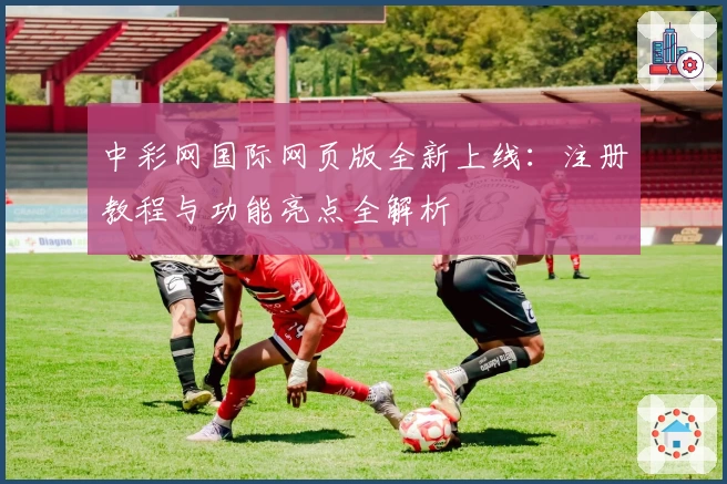 中彩网国际网页版全新上线：注册教程与功能亮点全解析