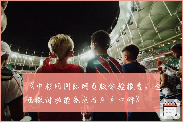 《中彩网国际网页版体验报告，全面探讨功能亮点与用户口碑》