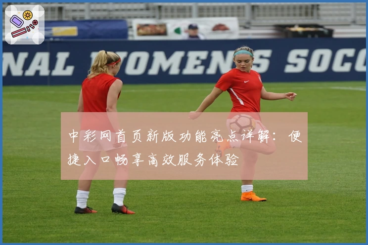 中彩网首页新版功能亮点详解：便捷入口畅享高效服务体验