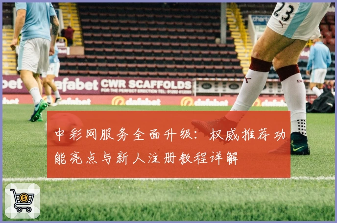 中彩网服务全面升级:权威推荐功能亮点与新人注册教程详解