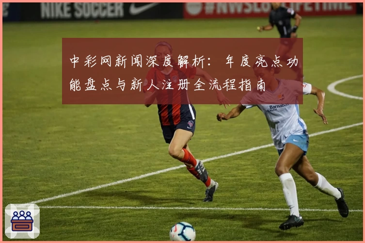 中彩网新闻深度解析：年度亮点功能盘点与新人注册全流程指南