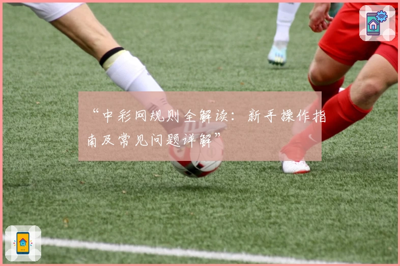 “中彩网规则全解读：新手操作指南及常见问题详解”