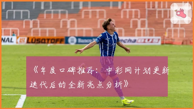 《年度口碑推荐：中彩网计划更新迭代后的全新亮点分析》