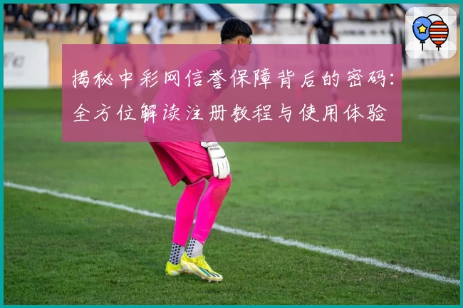 揭秘中彩网信誉保障背后的密码:全方位解读注册教程与使用体验