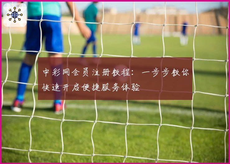 中彩网会员注册教程:一步步教你快速开启便捷服务体验