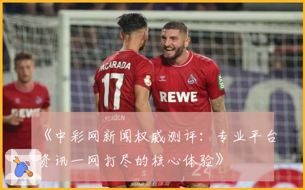 《中彩网新闻权威测评：专业平台资讯一网打尽的核心体验》