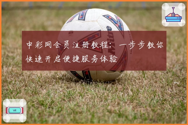 中彩网会员注册教程：一步步教你快速开启便捷服务体验