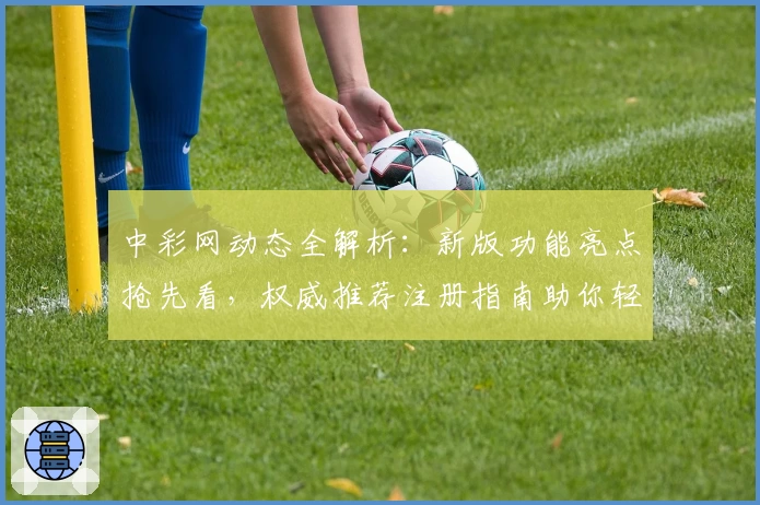 中彩网动态全解析：新版功能亮点抢先看，权威推荐注册指南助你轻松上手