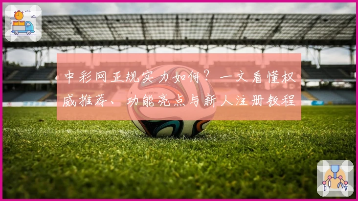 中彩网正规实力如何？一文看懂权威推荐、功能亮点与新人注册教程