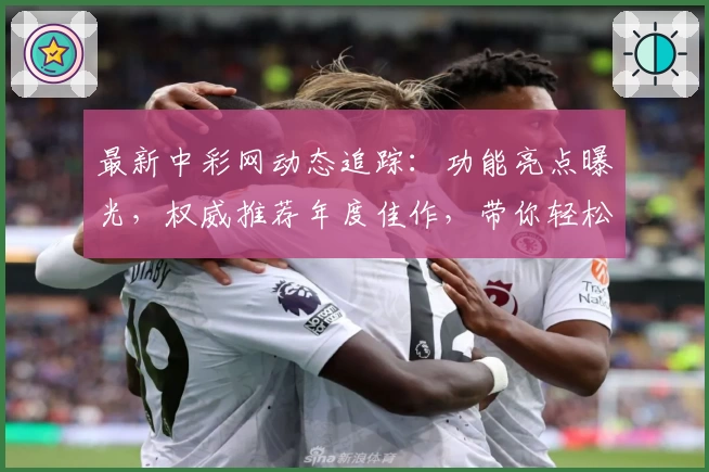 最新中彩网动态追踪：功能亮点曝光，权威推荐年度佳作，带你轻松掌握使用技巧