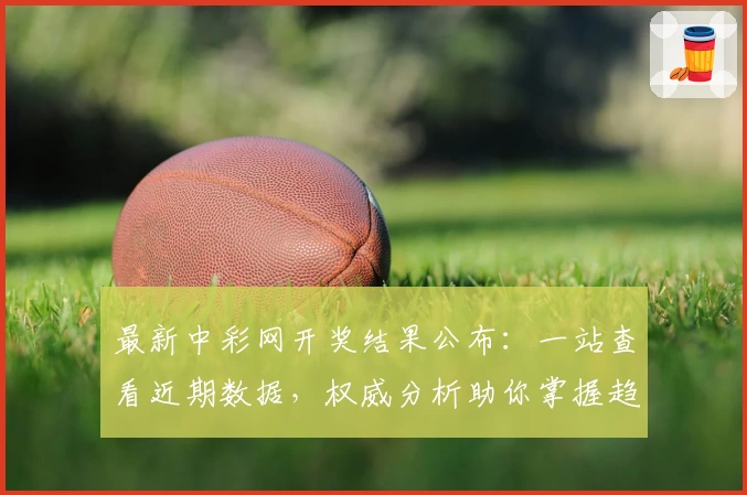 最新中彩网开奖结果公布：一站查看近期数据，权威分析助你掌握趋势