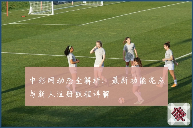 中彩网动态全解析:最新功能亮点与新人注册教程详解