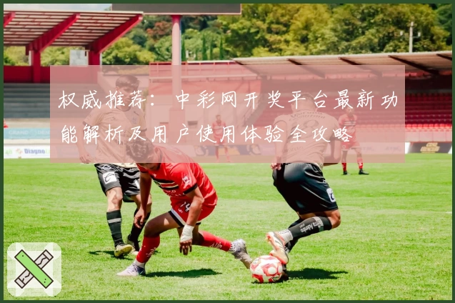 权威推荐：中彩网开奖平台最新功能解析及用户使用体验全攻略